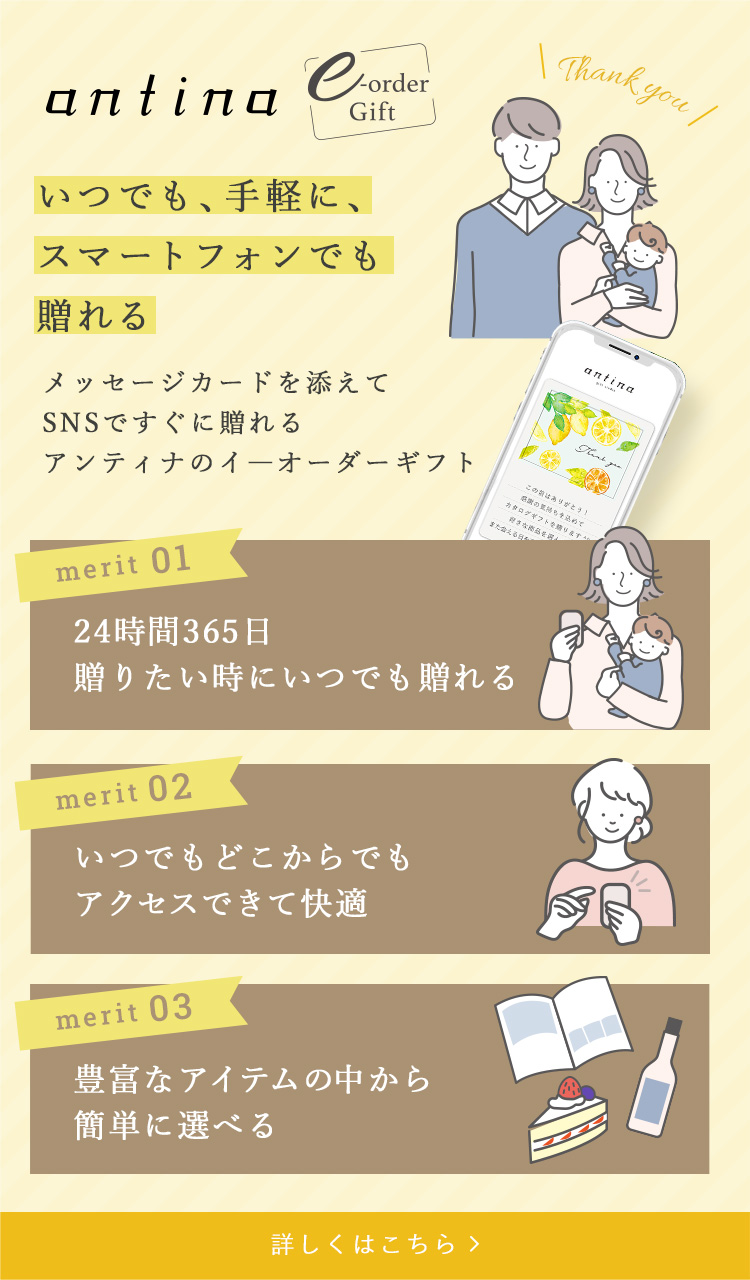 いつでも、手軽に、スマートフォンでも贈れる メッセージカードを添えてSNSですぐに贈れる アンティナのイーオーダーギフト merit1 24時間365日贈りたい時にいつでも贈れる merit2 いつでもどこからでもアクセスできて快適 merit3 豊富なアイテムの中から簡単に選べる 詳しくはこちらのバナーをクリック