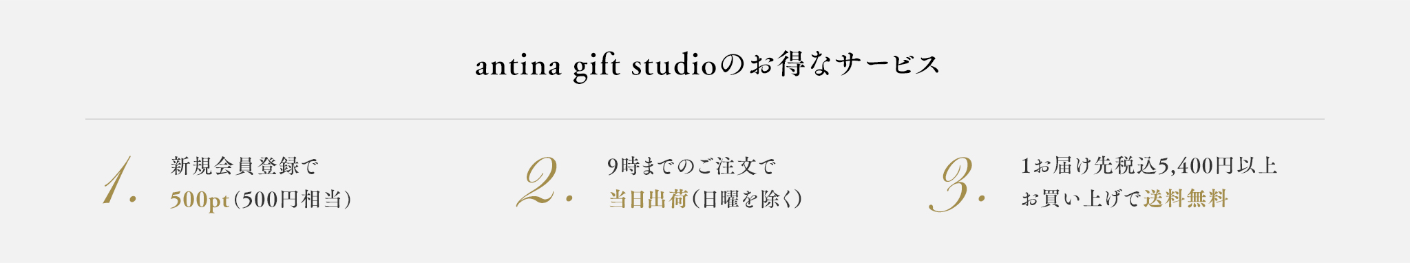 antina gift studioのお得なサービス 1.新規会員登録で1.500pt(500円相当) 2.9時までの注文で当日出荷(日曜を除く) 3.1お届け先税込5,400円以上お買い上げで送料無料