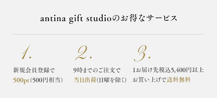 antina gift studioのお得なサービス 1.新規会員登録で1.500pt(500円相当) 2.9時までの注文で当日出荷(日曜を除く) 3.1お届け先税込5,400円以上お買い上げで送料無料